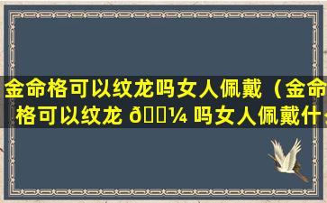 金命格可以纹龙吗女人佩戴（金命格可以纹龙 🐼 吗女人佩戴什么饰品）